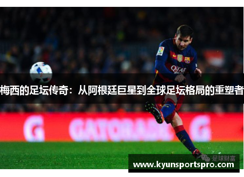 梅西的足坛传奇：从阿根廷巨星到全球足坛格局的重塑者