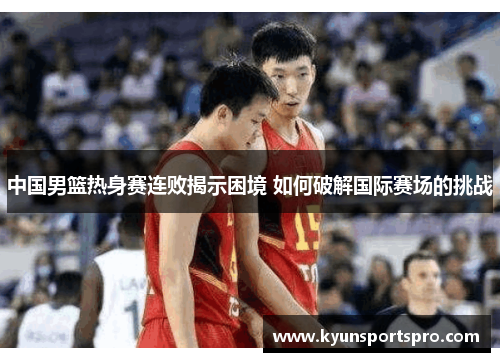 中国男篮热身赛连败揭示困境 如何破解国际赛场的挑战