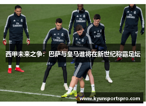 西甲未来之争：巴萨与皇马谁将在新世纪称霸足坛