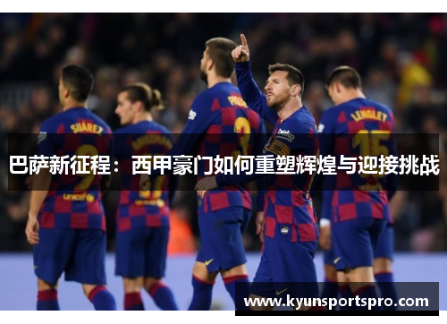 巴萨新征程：西甲豪门如何重塑辉煌与迎接挑战